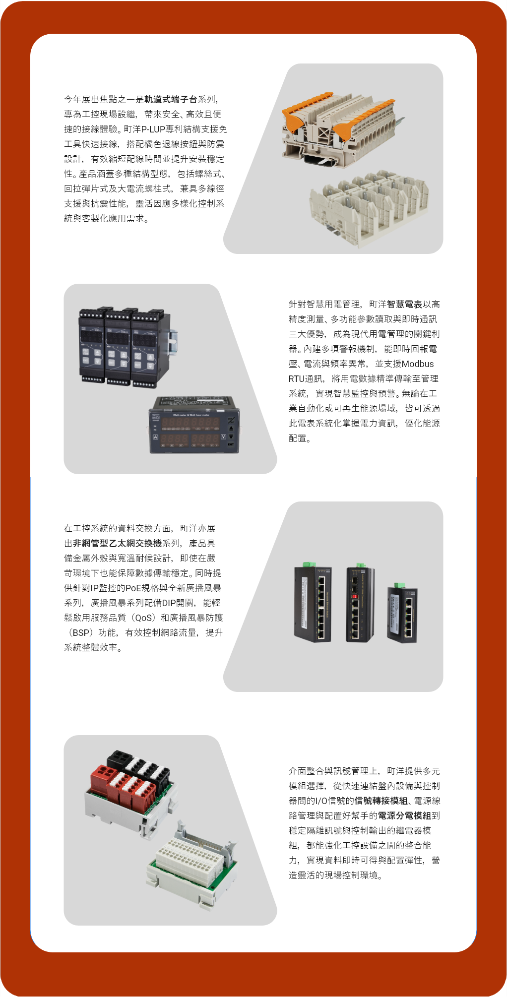 今年展出焦點之一是軌道式端子台系列，專為工控現場設繼，帶來安全、高效且便捷的接線體驗。町洋P-LUP專利結構支援免工具快速接線，搭配橘色退線按鈕與防震設計，有效縮短配線時間並提升安裝穩定性。產品涵蓋多種結構型態，包括螺絲式、回拉彈片式及大電流螺柱式，兼具多線徑支援與抗震性能，靈活因應多樣化控制系統與客製化應用需求。  針對智慧用電管理，町洋智慧電表以高精度測量、多功能參數讀取與即時通訊三大優勢，成為現代用電管理的關鍵利器。內建多項警報機制，能即時回報電壓、電流與頻率異常，並支援Modbus RTU通訊，將用電數據精準傳輸至管理系統，實現智慧監控與預警。無論在工業自動化或可再生能源場域，皆可透過此電表系統化掌握電力資訊，優化能源配置。  在工控系統的資料交換方面，町洋亦展出非網管型乙太網交換機系列，產品具備金屬外殼與靈活安裝配置，能有效應對各類嚴苛環境，確保數據傳輸穩定可靠。同時提供針對IP監控的PoE規格與全新廣播風暴系列，廣播風暴系列配備DIP開關，能輕鬆啟用服務品質（QoS）和廣播風暴防護（BSP）功能，有效控制網路流量，提升系統整體效率。  而在介面整合與訊號管理上，町洋提供多元模組選擇，從快速連結盤內設備與控制器間的I/O信號的信號轉接模組、電源線路管理與配置好幫手的電源分電模組到穩定隔離訊號與控制輸出的繼電器模組，都能強化工控設備之間的整合能力，實現資料即時可得與配置彈性，營造靈活的現場控制環境。
