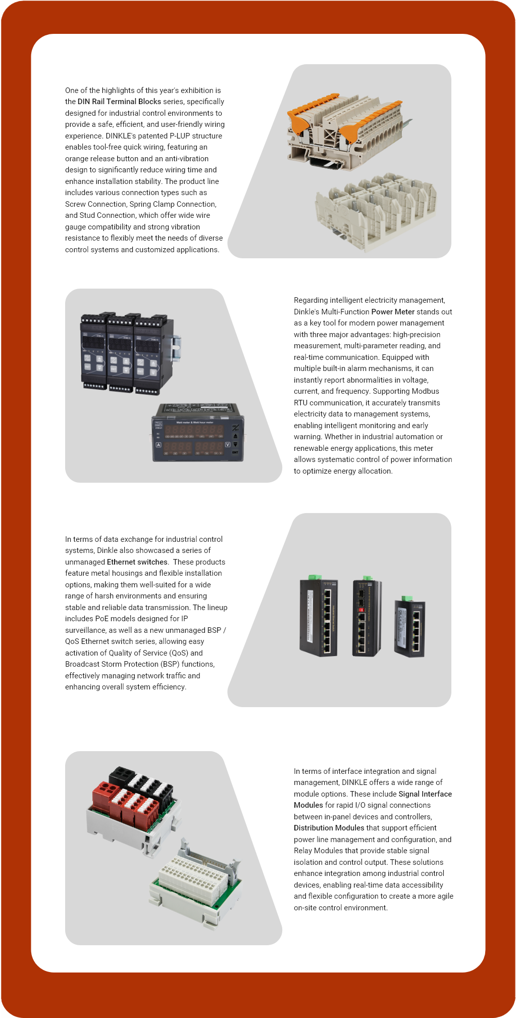 One of the highlights of this year's exhibition is the DIN Rail Terminal Blocks series, specifically designed for industrial control environments to provide a safe, efficient, and user-friendly wiring experience. DINKLE's patented P-LUP structure enables tool-free quick wiring, featuring an orange release button and an anti-vibration design to significantly reduce wiring time and enhance installation stability. The product line includes various connection types such as Screw Connection, Spring Clamp Connection, and Stud Connection, which offer wide wire gauge compatibility and strong vibration resistance to flexibly meet the needs of diverse control systems and customized applications.  Regarding intelligent electricity management, Dinkle's Multi-Function Power Meter stands out as a key tool for modern power management with three major advantages: high-precision measurement, multi-parameter reading, and real-time communication. Equipped with multiple built-in alarm mechanisms, it can instantly report abnormalities in voltage, current, and frequency. Supporting Modbus RTU communication, it accurately transmits electricity data to management systems, enabling intelligent monitoring and early warning. Whether in industrial automation or renewable energy applications, this meter allows systematic control of power information to optimize energy allocation.  In terms of data exchange for industrial control systems, Dinkle also showcased a series of unmanaged Ethernet switches.  These products feature metal housings and flexible installation options, making them well-suited for a wide range of harsh environments and ensuring stable and reliable data transmission. The lineup includes PoE models designed for IP surveillance, as well as a new unmanaged BSP / QoS Ethernet switch series, allowing easy activation of Quality of Service (QoS) and Broadcast Storm Protection (BSP) functions, effectively managing network traffic and enhancing overall system efficiency.  In terms of interface integration and signal management, DINKLE offers a wide range of module options. These include Signal Interface Modules for rapid I/O signal connections between in-panel devices and controllers, Distribution Modules that support efficient power line management and configuration, and Relay Modules that provide stable signal isolation and control output. These solutions enhance integration among industrial control devices, enabling real-time data accessibility and flexible configuration to create a more agile on-site control environment.